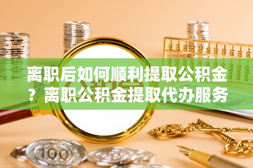 天柱离职后如何顺利提取公积金？离职公积金提取代办服务帮你搞定！