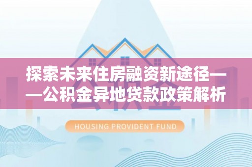 天柱探索未来住房融资新途径——公积金异地贷款政策解析与实践