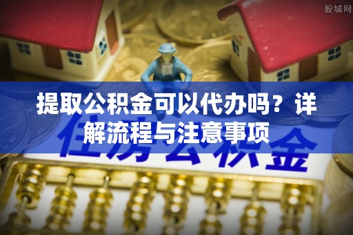 天柱提取公积金可以代办吗？详解流程与注意事项
