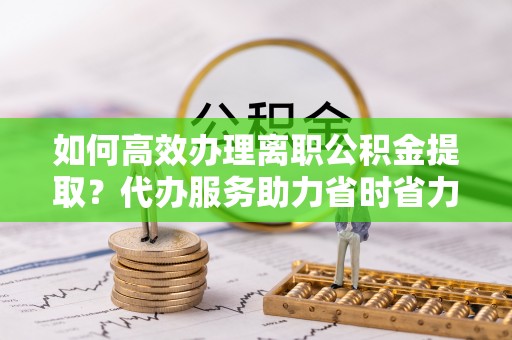 天柱如何高效办理离职公积金提取？代办服务助力省时省力