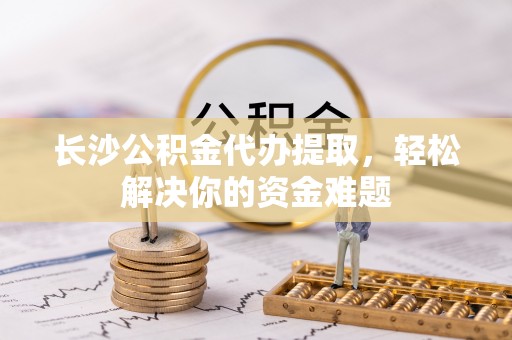 天柱长沙公积金代办提取，轻松解决你的资金难题