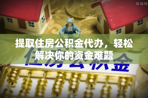 天柱提取住房公积金代办，轻松解决你的资金难题